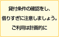 貸付条件の確認をし、借りすぎに注意しましょう。ご利用は計画的に